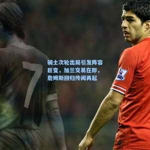 骑士次轮出局引发阵容巨变，加兰交易在即，詹姆斯回归传闻再起