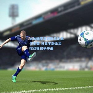 米体曝罗马求购马伦再生变数 马竞半路杀出搅动锋线争夺战