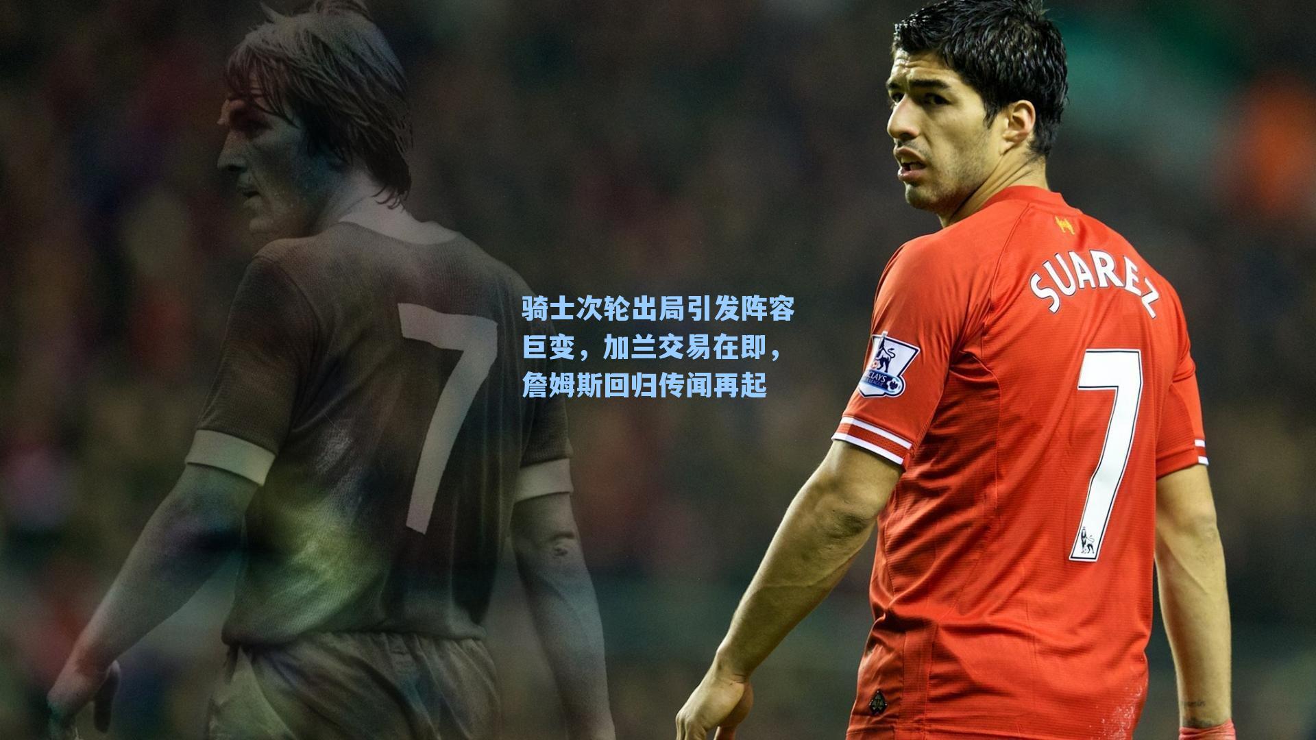 骑士次轮出局引发阵容巨变,加兰交易在即,詹姆斯回归传闻再起