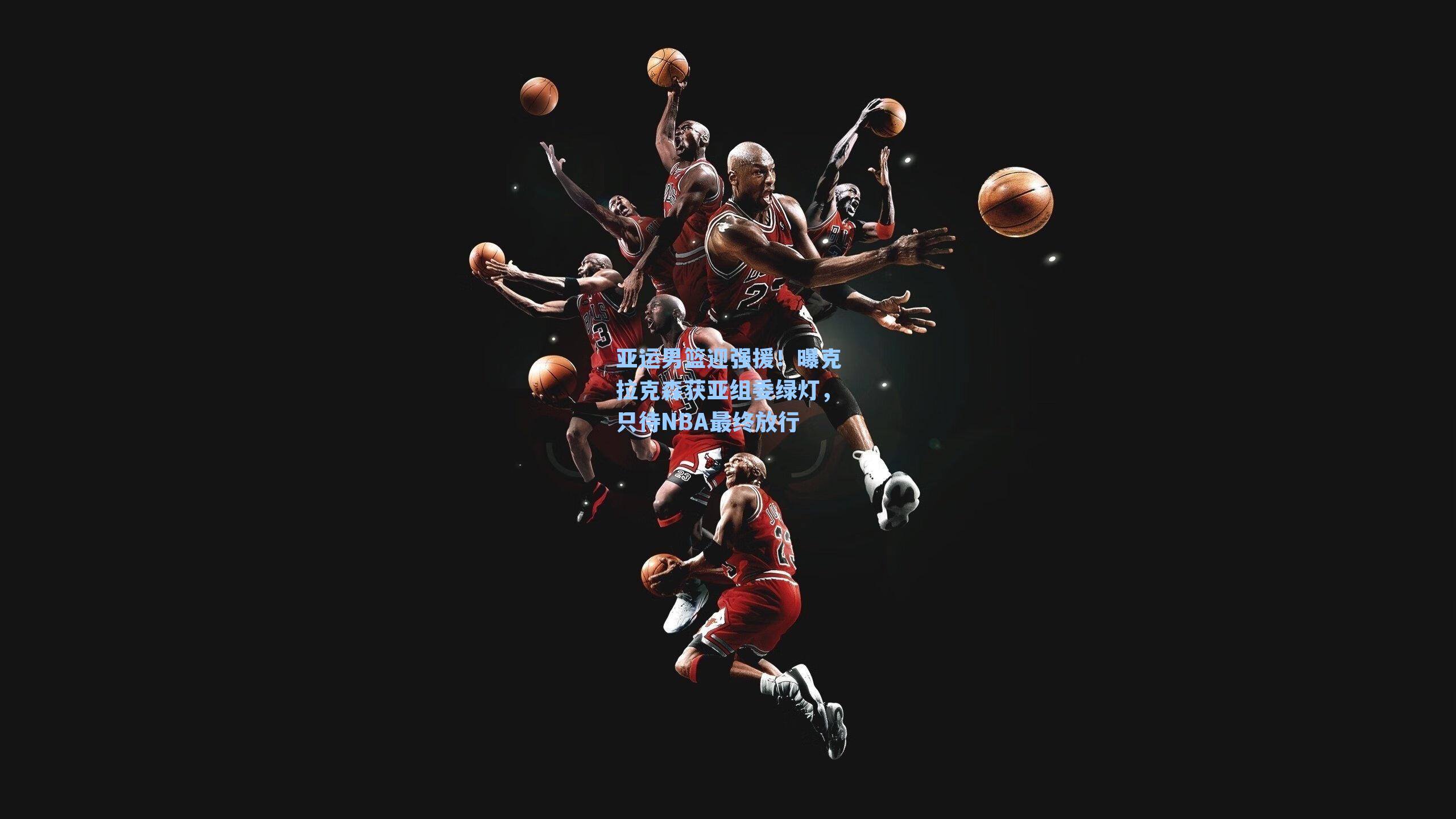 亚运男篮迎强援！曝克拉克森获亚组委绿灯，只待NBA最终放行