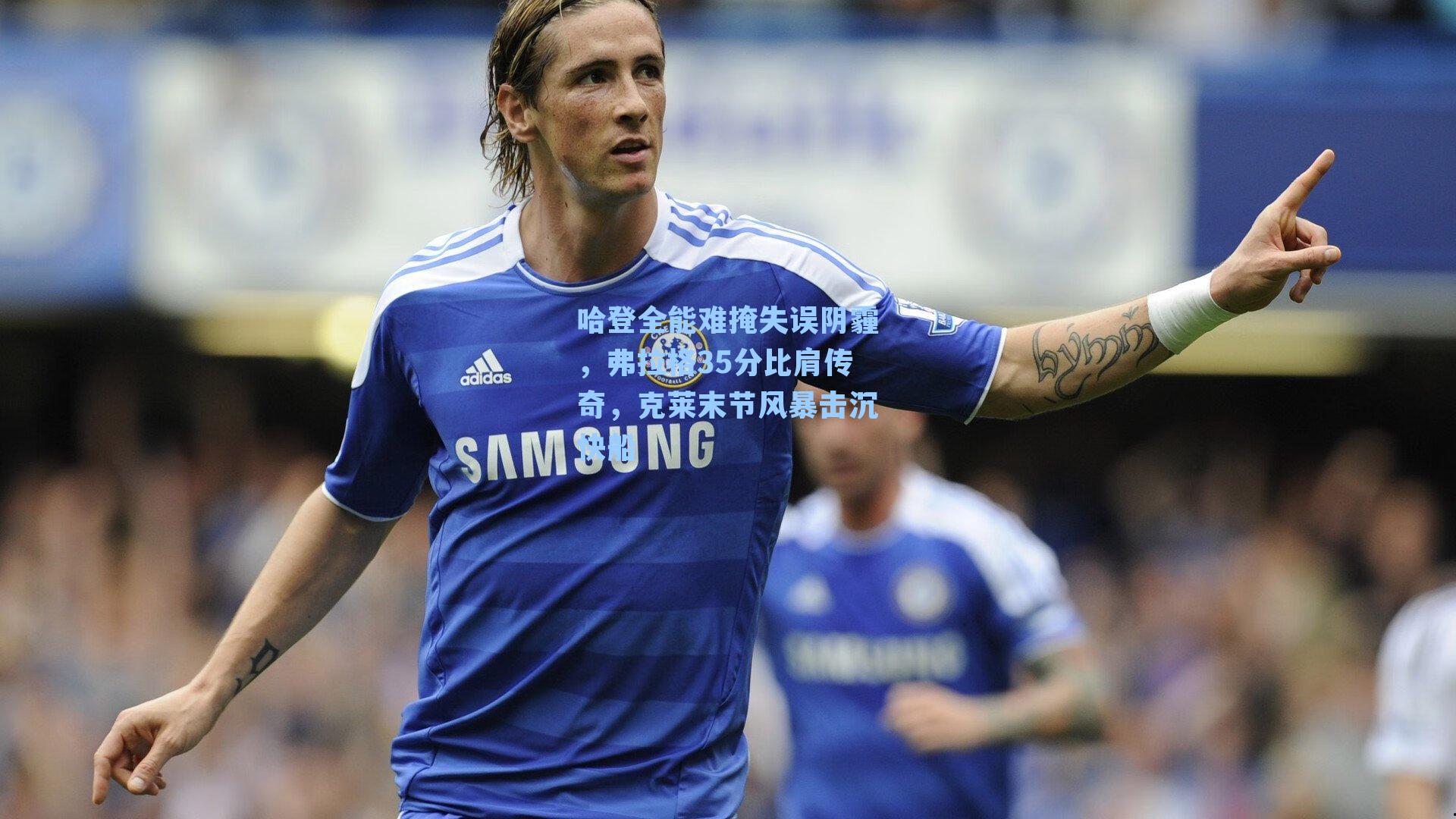 哈登全能难掩失误阴霾，弗拉格35分比肩传奇，克莱末节风暴击沉快船